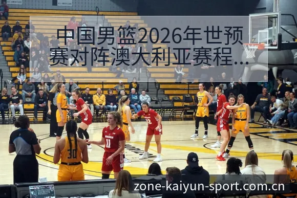中国男篮2026年世预赛对阵澳大利亚赛程与看点历史表现深 - 开云体育