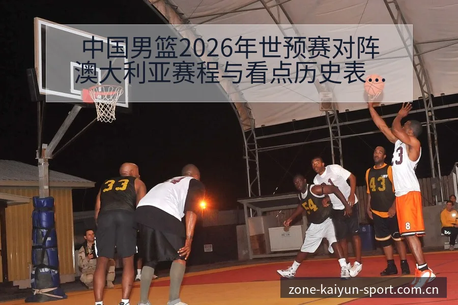 中国男篮2026年世预赛对阵澳大利亚赛程与看点历史表现深 - 开云体育
